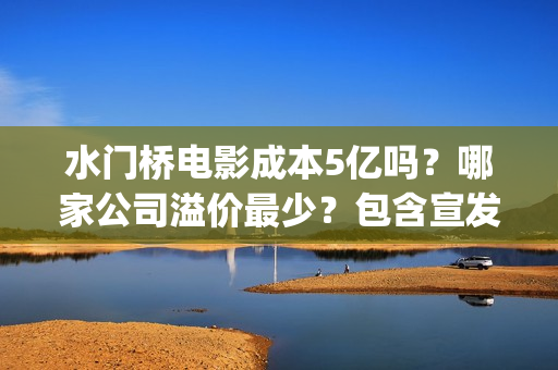 水门桥电影成本5亿吗？哪家公司溢价最少？包含宣发吗？(水门桥电影导演)