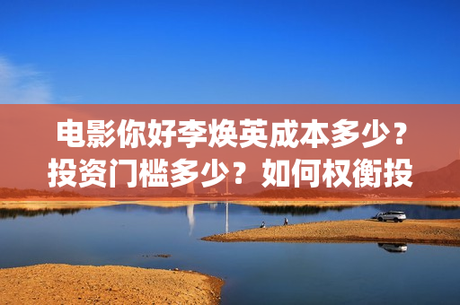 电影你好李焕英成本多少？投资门槛多少？如何权衡投资项目的利弊和价值？(电影你好李焕英在线观看)