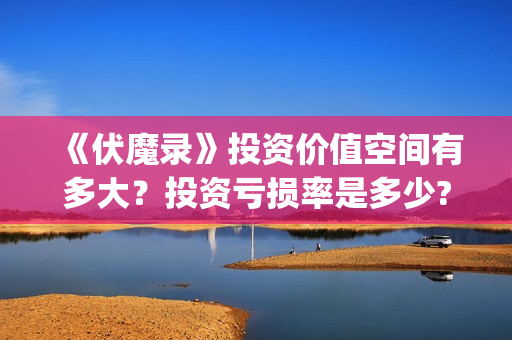 《伏魔录》投资价值空间有多大？投资亏损率是多少?值得投资吗？(伏魔录攻略)