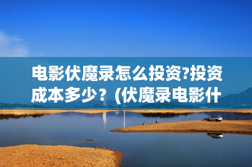 电影伏魔录怎么投资?投资成本多少？(伏魔录电影什么时间上映)