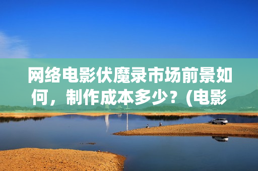 网络电影伏魔录市场前景如何，制作成本多少？(电影伏魔录在线观看)