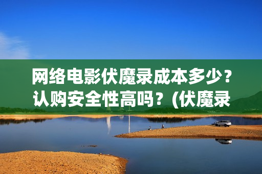 网络电影伏魔录成本多少？认购安全性高吗？(伏魔录演员表)