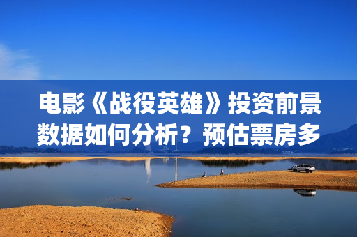 电影《战役英雄》投资前景数据如何分析？预估票房多少？收益怎么样？(电影《战役英雄》完整版)