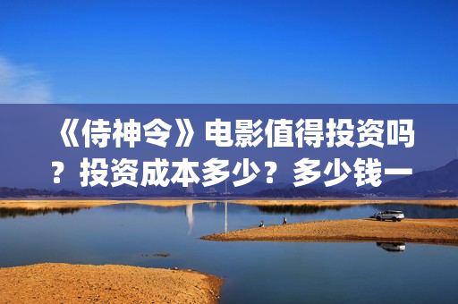 《侍神令》电影值得投资吗？投资成本多少？多少钱一股？(侍神令电影免费完整在线观看高清)