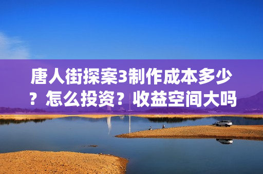 唐人街探案3制作成本多少？怎么投资？收益空间大吗？(唐人街探案 3)