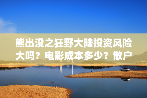 熊出没之狂野大陆投资风险大吗？电影成本多少？散户对接的出品方真实吗？(熊出没之狂野大陆完整版免费播放)