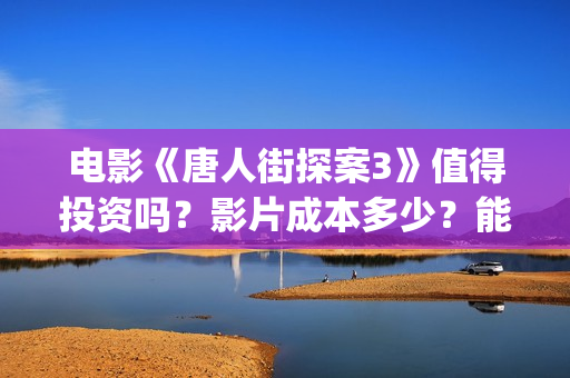 电影《唐人街探案3》值得投资吗？影片成本多少？能赚钱吗？(电影唐人街探案3免费视频完整版)