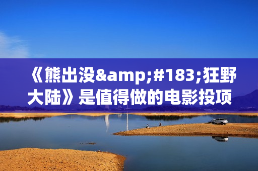 《熊出没·狂野大陆》是值得做的电影投项目吗？参与成本多少？有何盈利点？(熊出没·狂野大陆影片)