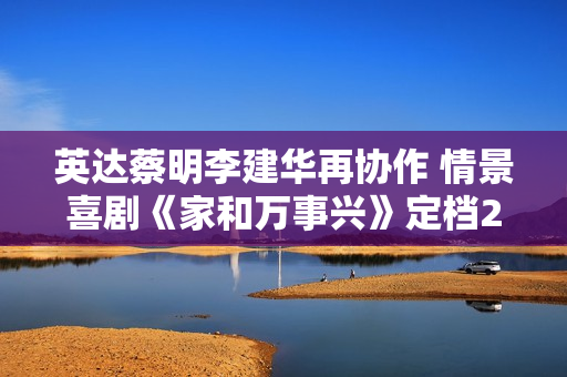 英达蔡明李建华再协作 情景喜剧《家和万事兴》定档2月1日