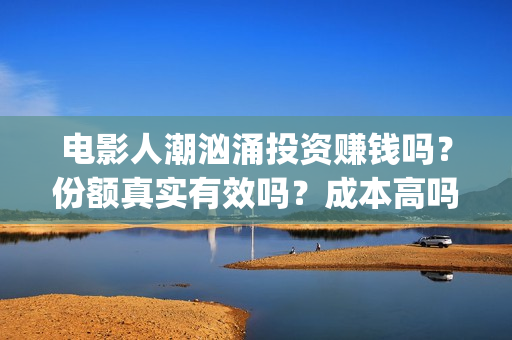 电影人潮汹涌投资赚钱吗？份额真实有效吗？成本高吗(电影人潮汹涌口碑)