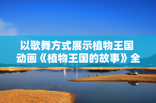 以歌舞方式展示植物王国 动画《植物王国的故事》全球开播