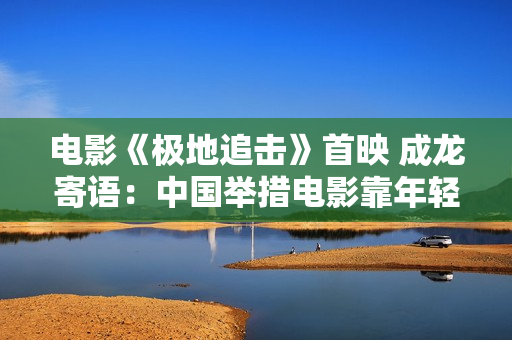 电影《极地追击》首映 成龙寄语：中国举措电影靠年轻人