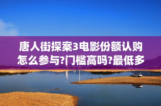 唐人街探案3电影份额认购怎么参与?门槛高吗?最低多少能参与?(唐人街探案3电影高清完整在线版)