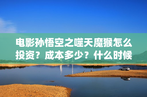 电影孙悟空之噬天魔猴怎么投资？成本多少？什么时候分红票房？(孙悟空之噬天魔猴免费全篇)