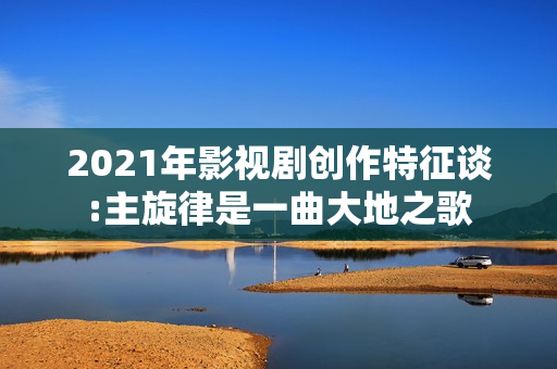 2021年影视剧创作特征谈:主旋律是一曲大地之歌