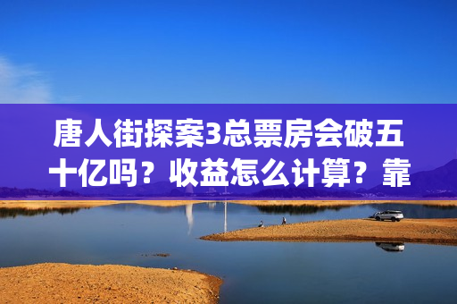 唐人街探案3总票房会破五十亿吗？收益怎么计算？靠谱吗？(唐人街探案总投资多少钱)