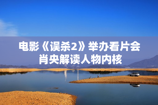 电影《误杀2》举办看片会 肖央解读人物内核