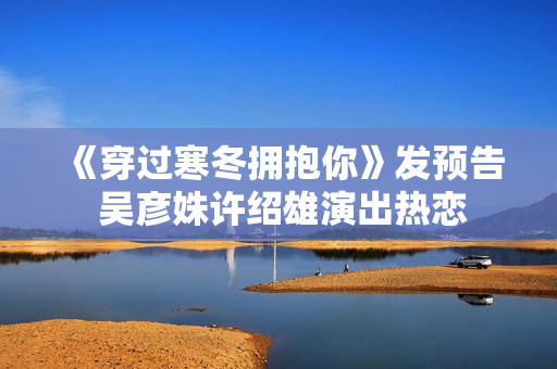 《穿过寒冬拥抱你》发预告 吴彦姝许绍雄演出热恋