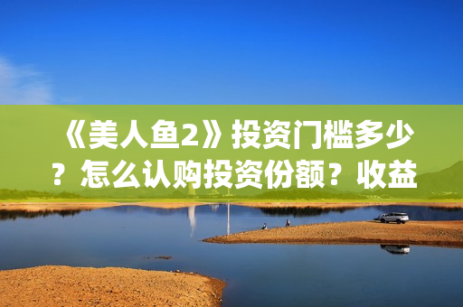《美人鱼2》投资门槛多少？怎么认购投资份额？收益怎么样？(《美人鱼2》投资多少)