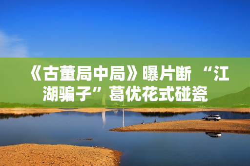 《古董局中局》曝片断 “江湖骗子”葛优花式碰瓷