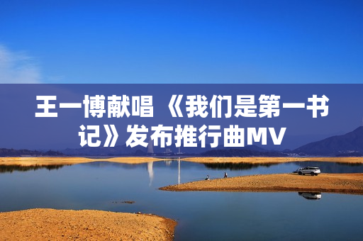 王一博献唱 《我们是第一书记》发布推行曲MV