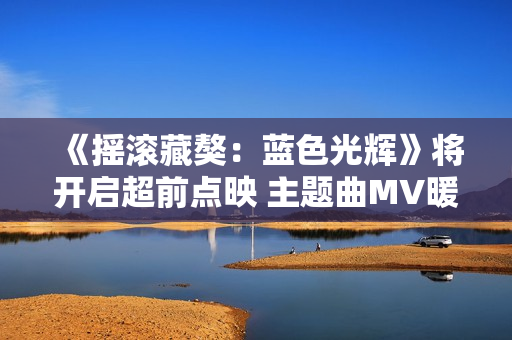 《摇滚藏獒：蓝色光辉》将开启超前点映 主题曲MV暖心上线