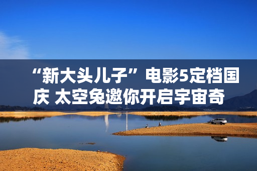 “新大头儿子”电影5定档国庆 太空兔邀你开启宇宙奇遇记