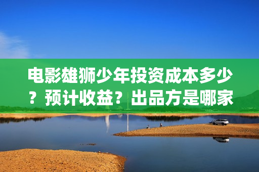 电影雄狮少年投资成本多少？预计收益？出品方是哪家？(雄狮少年电影成本多少)