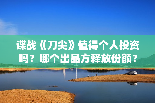 谍战《刀尖》值得个人投资吗？哪个出品方释放份额？投资风险怎样？(谍战剧刀尖)