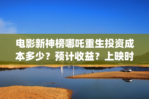 电影新神榜哪吒重生投资成本多少？预计收益？上映时间(电影《新神榜哪吒重生》高清免费观看)