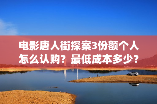 电影唐人街探案3份额个人怎么认购？最低成本多少？(电影唐人街探案3)