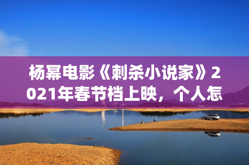 杨幂电影《刺杀小说家》2021年春节档上映，个人怎么参投资？(杨幂电影《刺杀》演员表)