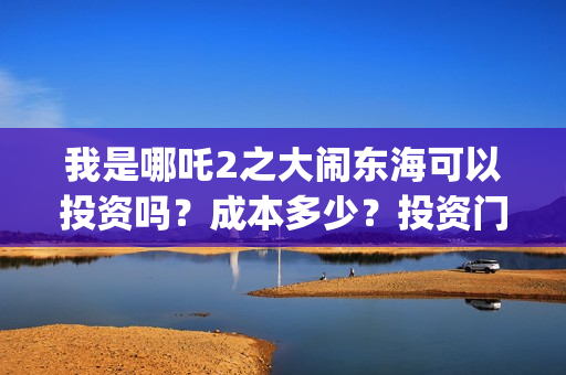 我是哪吒2之大闹东海可以投资吗？成本多少？投资门槛是？(我是哪吒2之大闹东海)