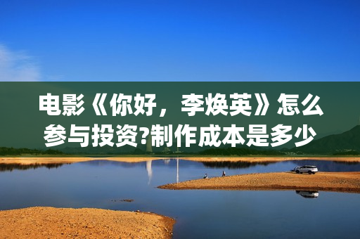 电影《你好，李焕英》怎么参与投资?制作成本是多少?收益如何?(电影你好李焕英主题曲)