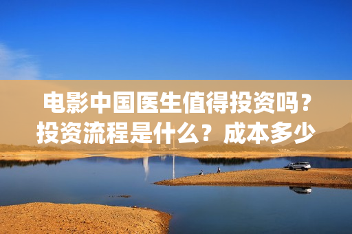 电影中国医生值得投资吗？投资流程是什么？成本多少？(电影中国医生讲述)
