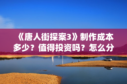 《唐人街探案3》制作成本多少？值得投资吗？怎么分析对比？(唐人街探案3免费观看完整版电影)