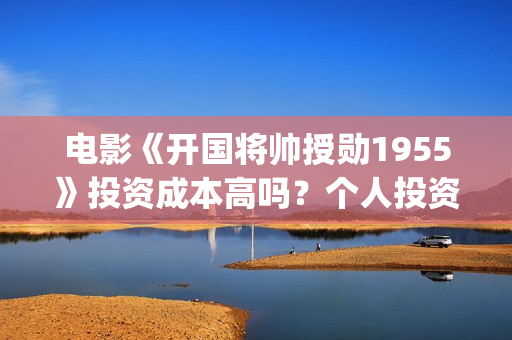电影《开国将帅授勋1955》投资成本高吗？个人投资风险大不大？值得投资吗？(电影《开国将帅授衔1955》豆瓣评分)