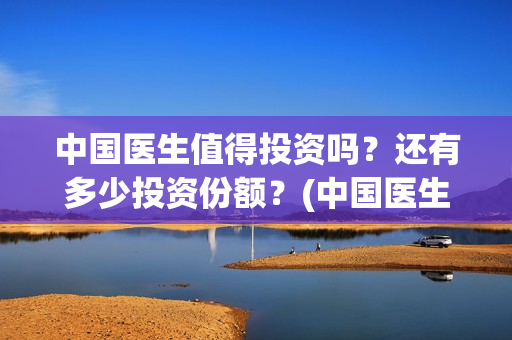 中国医生值得投资吗？还有多少投资份额？(中国医生好吗)