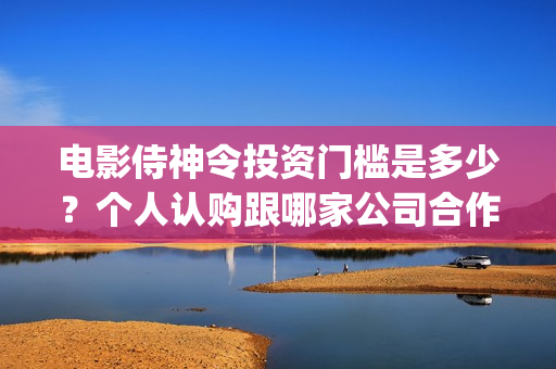 电影侍神令投资门槛是多少？个人认购跟哪家公司合作？(电影侍神令出品公司)