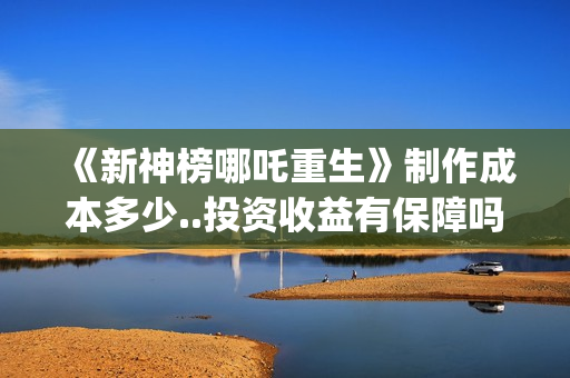 《新神榜哪吒重生》制作成本多少..投资收益有保障吗..上映多久会分红？(新神榜哪吒重生高清在线观看)