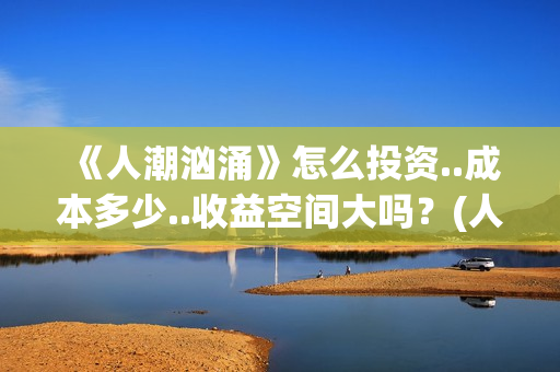《人潮汹涌》怎么投资..成本多少..收益空间大吗？(人潮汹涌说的什么)