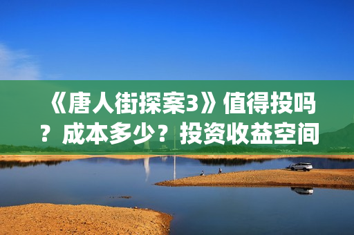《唐人街探案3》值得投吗？成本多少？投资收益空间大吗？(唐人街探案3免费观看完整版电影高清中文)