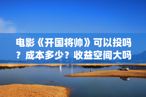 电影《开国将帅》可以投吗？成本多少？收益空间大吗？(电影《开国将帅》演员表)