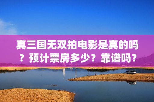 真三国无双拍电影是真的吗？预计票房多少？靠谱吗？(真三国无双拍了多少钱)