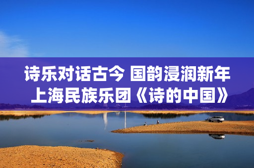 诗乐对话古今 国韵浸润新年 上海民族乐团《诗的中国》奏响迎新乐章(乐诗与诗经形成之间的关系)