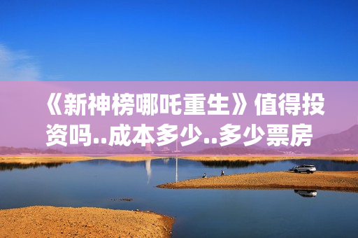 《新神榜哪吒重生》值得投资吗..成本多少..多少票房回本？(新神榜哪吒重生李云祥)