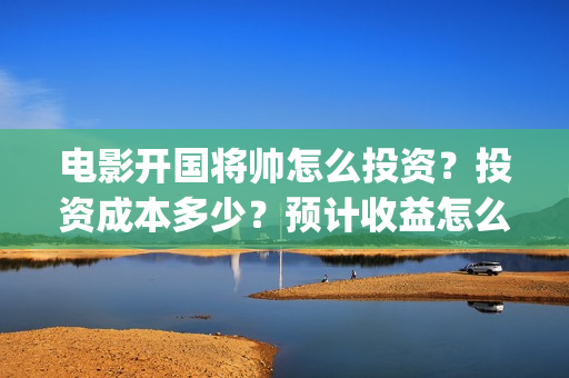 电影开国将帅怎么投资？投资成本多少？预计收益怎么样？(开国将帅主演)
