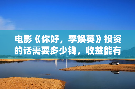 电影《你好，李焕英》投资的话需要多少钱，收益能有多少(电影你好李焕英主题曲)