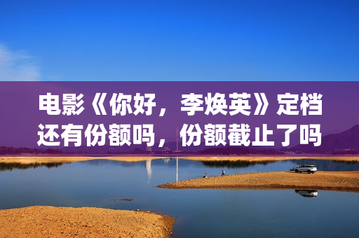 电影《你好，李焕英》定档还有份额吗，份额截止了吗？(电影《你好,李焕英》小品完整版)