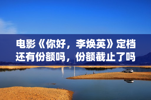 电影《你好，李焕英》定档还有份额吗，份额截止了吗？(电影《你好,李焕英》解说)